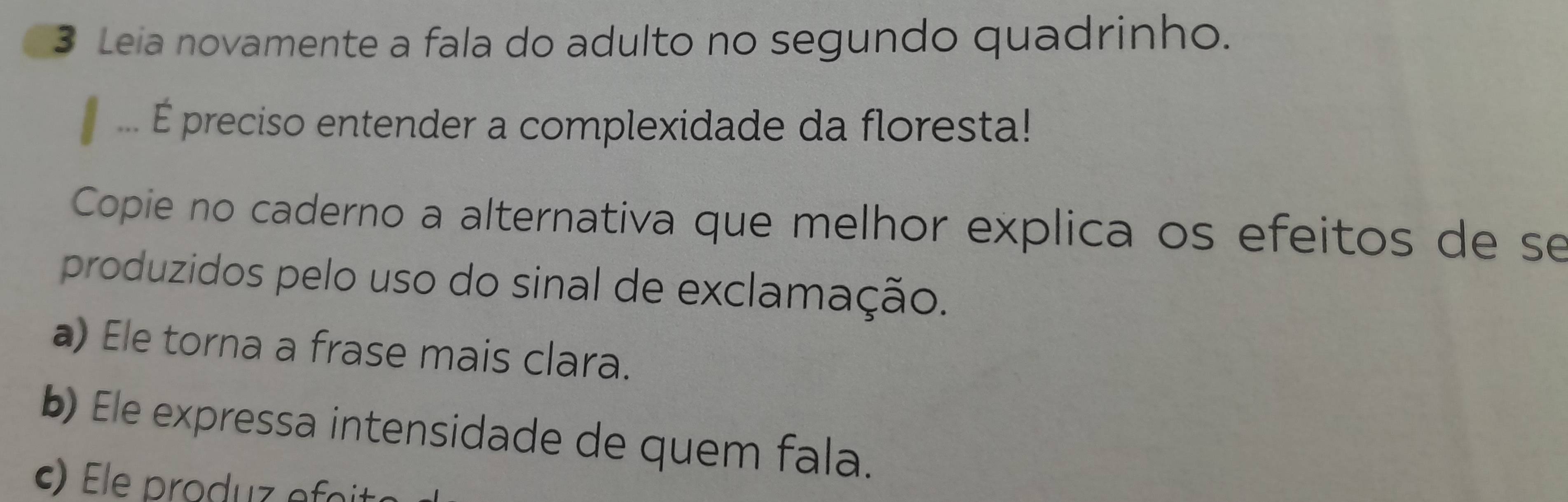 Leia novamente a fala do adulto no segundo quadrinho. 
É preciso entender a complexidade da floresta! 
Copie no caderno a alternativa que melhor explica os efeitos de se 
produzidos pelo uso do sinal de exclamação. 
a) Ele torna a frase mais clara. 
b) Ele expressa intensidade de quem fala.