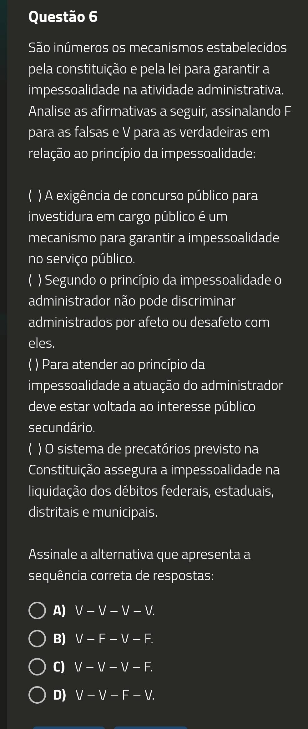 São inúmeros os mecanismos estabelecidos
pela constituição e pela lei para garantir a
impessoalidade na atividade administrativa.
Analise as afirmativas a seguir, assinalando F
para as falsas e V para as verdadeiras em
relação ao princípio da impessoalidade:
C ) A exigência de concurso público para
investidura em cargo público é um
mecanismo para garantir a impessoalidade
no serviço público.
) Segundo o princípio da impessoalidade o
administrador não pode discriminar
administrados por afeto ou desafeto com
eles.
( ) Para atender ao princípio da
impessoalidade a atuação do administrador
deve estar voltada ao interesse público
secundário.
( ) O sistema de precatórios previsto na
Constituição assegura a impessoalidade na
liquidação dos débitos federais, estaduais,
distritais e municipais.
Assinale a alternativa que apresenta a
sequência correta de respostas:
A) V-V-V-V.
B) V-F-V-F.
C) V-V-V-F.
D) V-V-F-V.