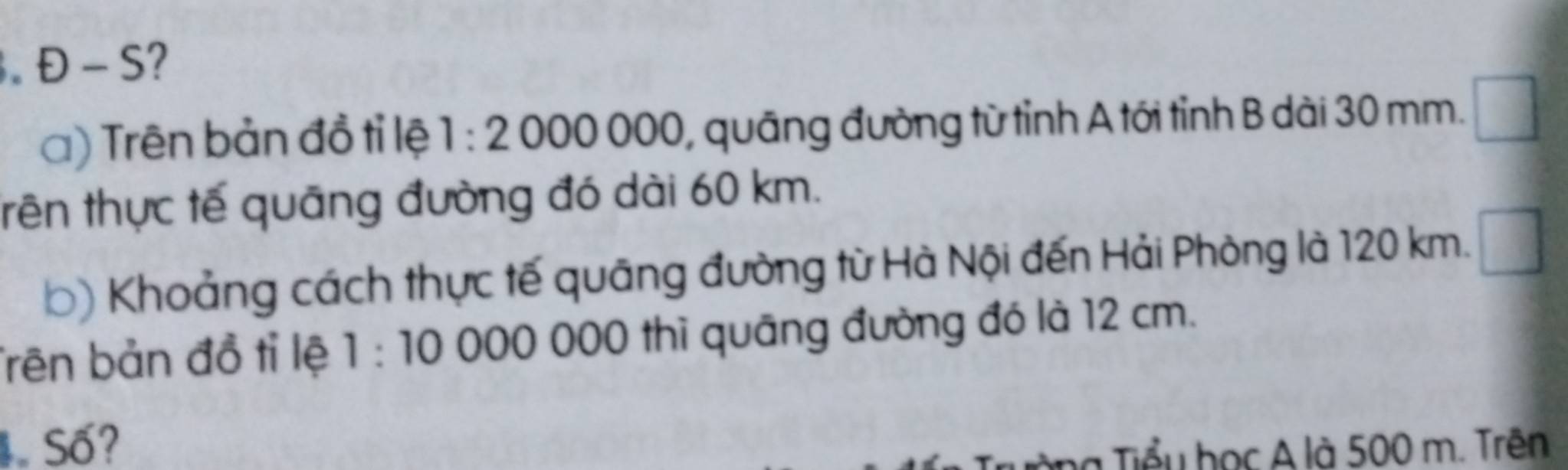 D-S 2 
a) Trên bản đồ tỉ lệ 1:2000000 0, quāng đường từ tỉnh A tới tỉnh B dài 30 mm. 
trên thực tế quāng đường đó dài 60 km. 
b) Khoảng cách thực tế quāng đường từ Hà Nội đến Hải Phòng là 120 km. 
Trên bản đồ tỉ lệ 1:10 000 000 thì quāng đường đó là 12 cm. 
Số? 
l a Tiểu học A là 500 m. Trên