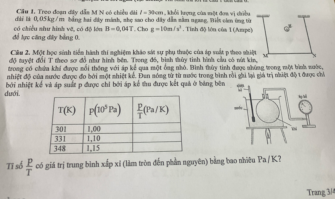 Treo đoạn dây dẫn M N có chiều dài l=30cm , khối lượng của một đơn vị chiều
dài là 0,05kg/m bằng hai dây mảnh, nhẹ sao cho dây dẫn nằm ngang. Biết cảm ứng từ
có chiều như hình vẽ, có độ lớn B=0,04T. Cho g=10m/s^2. Tính độ lớn của I (Ampe)
để lực căng dây bằng 0.
Câu 2. Một học sinh tiến hành thí nghiệm khảo sát sự phụ thuộc của áp suất p theo nhi
độ tuyệt đối T theo sơ đồ như hình bên. Trong đó, bình thủy tinh hình cầu có nút kín,
trong có chứa khí được nối thông với áp kế qua một ống nhỏ. Bình thủy tinh được nhúng trong một bình nước,
nhiệt độ của nước được đo bởi một nhiệt kế. Đun nóng từ từ nước trong bình rồi ghi lại giá trị nhiệt độ t được chi
bởi nhiệt kế và áp suất p được chỉ bởi áp kế thu được kết quả ở bảng bên
dưới.
 
Tỉ số  p/T  có giá trị trung bình xấp xỉ (làm tròn đến phần nguyên) bằng bao nhiêu Pa/K 2 
Trang 3/4