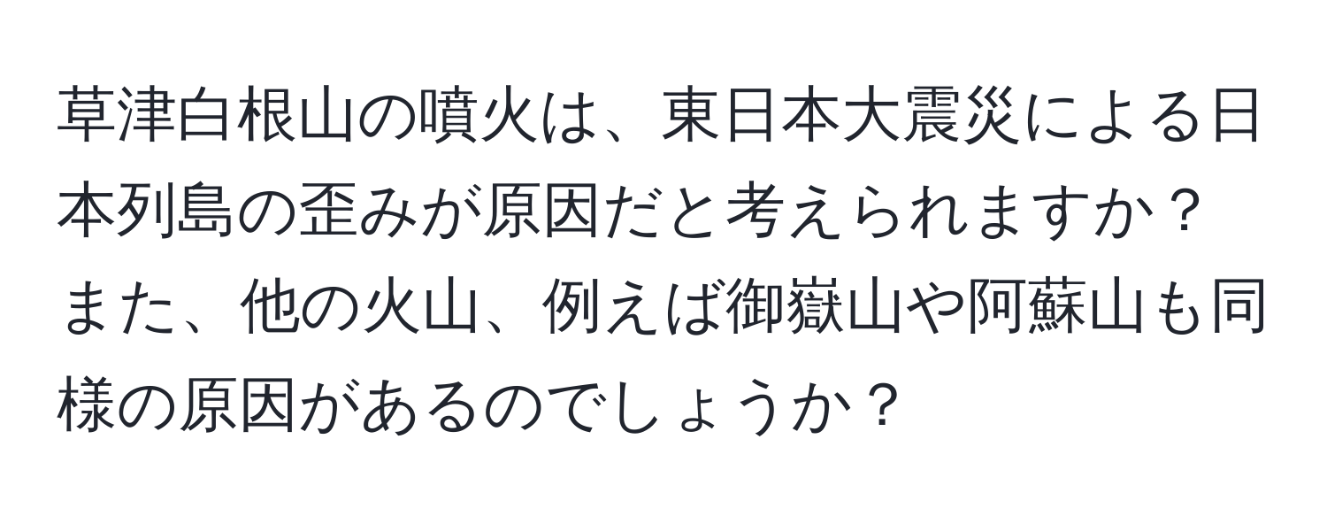 草津白根山の噴火は、東日本大震災による日本列島の歪みが原因だと考えられますか？また、他の火山、例えば御嶽山や阿蘇山も同様の原因があるのでしょうか？