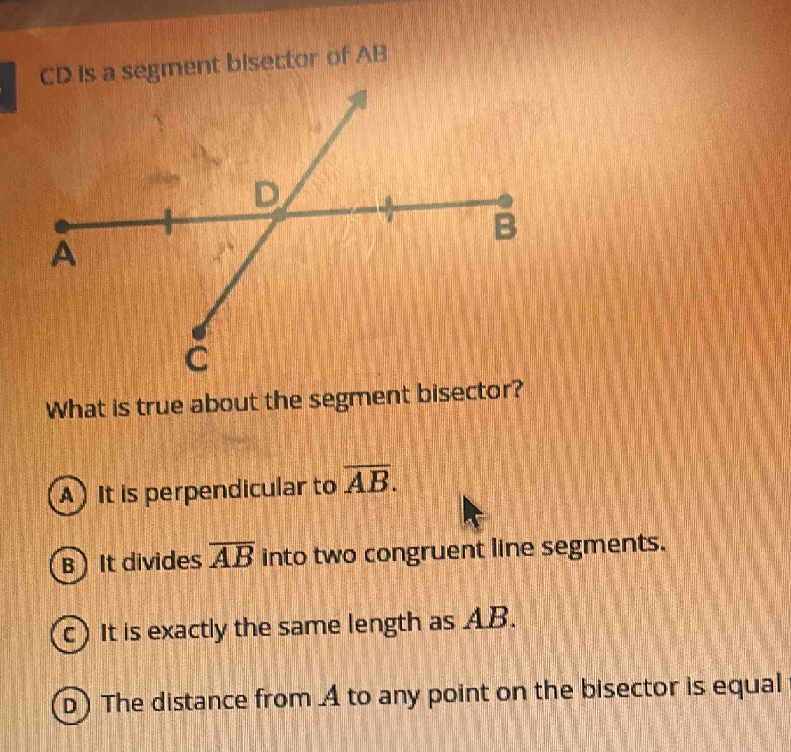 CD is a segment bisector of AB
What is true about the segment bisector?
A) It is perpendicular to overline AB.
BIt divides overline AB into two congruent line segments.
c) It is exactly the same length as AB.
D) The distance from A to any point on the bisector is equal