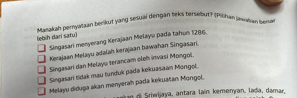 Manakah pernyataan berikut yang sesuai dengan teks tersebut? (Pilihan jawaban benan
lebih dari satu)
Singasari menyerang Kerajaan Melayu pada tahun 1286.
Kerajaan Melayu adalah kerajaan bawahan Singasari.
Singasari dan Melayu terancam oleh invasi Mongol.
Singasari tidak mau tunduk pada kekuasaan Mongol.
Melayu diduga akan menyerah pada kekuatan Mongol.
an di Sriwijaya, antara lain kemenyan, lada, damar,