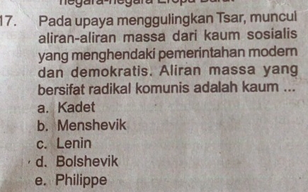 negara-neg
17. Pada upaya menggulingkan Tsar, muncul
aliran-aliran massa dari kaum sosialis
yang menghendaki pemerintahan modern
dan demokratis. Aliran massa yang
bersifat radikal komunis adalah kaum ...
a. Kadet
b. Menshevik
c. Lenin
d. Bolshevik
e. Philippe