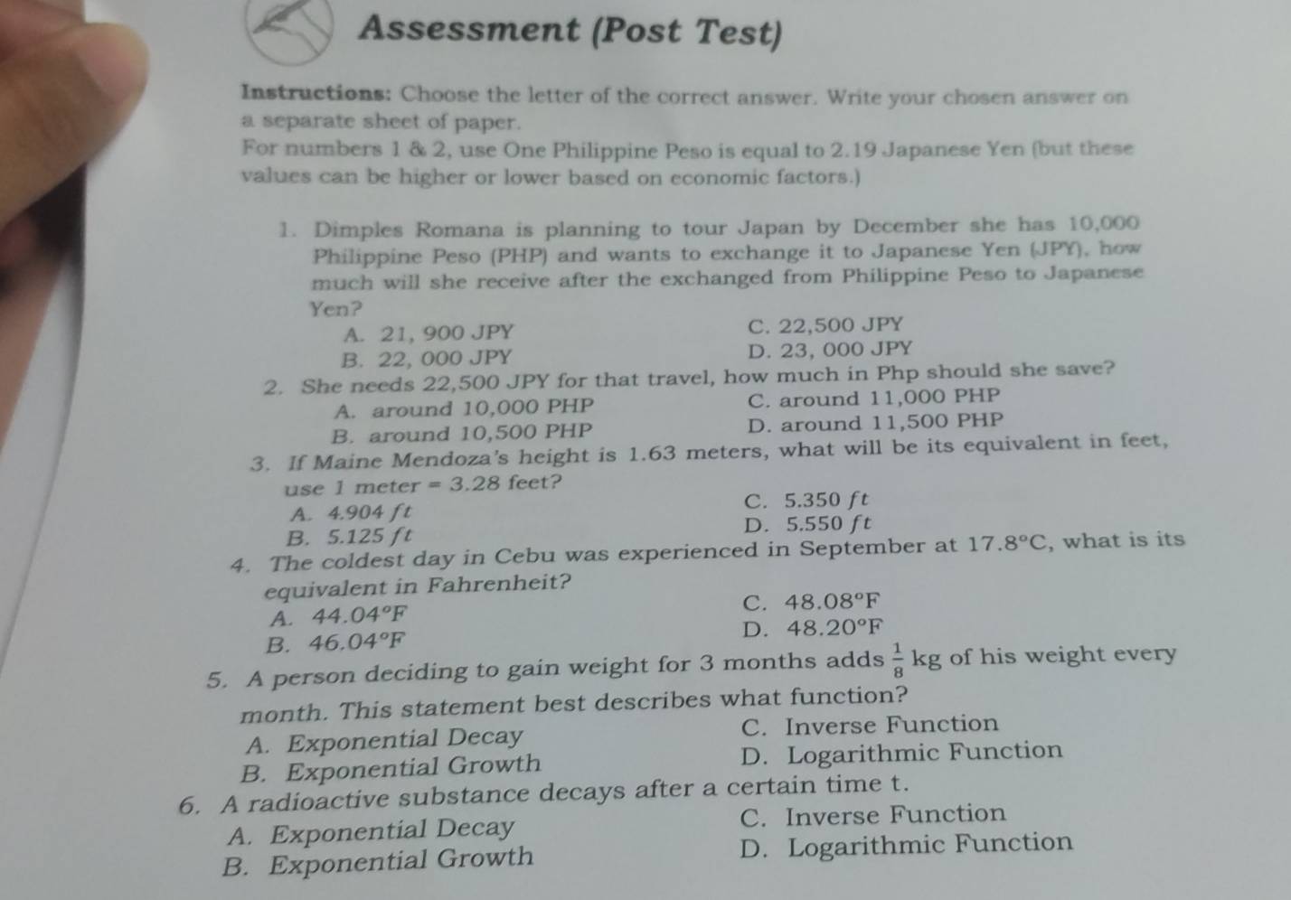 Assessment (Post Test)
Instructions: Choose the letter of the correct answer. Write your chosen answer on
a separate sheet of paper.
For numbers 1 & 2, use One Philippine Peso is equal to 2.19 Japanese Yen (but these
values can be higher or lower based on economic factors.)
1. Dimples Romana is planning to tour Japan by December she has 10,000
Philippine Peso (PHP) and wants to exchange it to Japanese Yen (JPY), how
much will she receive after the exchanged from Philippine Peso to Japanese
Yen?
A. 21, 900 JPY C. 22,500 JPY
B. 22, 000 JPY D. 23, 000 JPY
2. She needs 22,500 JPY for that travel, how much in Php should she save?
A. around 10,000 PHP C. around 11,000 PHP
B. around 10,500 PHP D. around 11,500 PHP
3. If Maine Mendoza's height is 1.63 meters, what will be its equivalent in feet,
use 1 meter =3.28 feet?
A. 4.904 ft C. 5.350 ft
D. 5.550 ft
B. 5.125 ft
4. The coldest day in Cebu was experienced in September at 17.8°C , what is its
equivalent in Fahrenheit?
A. 44.04°F
C. 48.08°F
B. 46.04°F D. 48.20°F
5. A person deciding to gain weight for 3 months adds  1/8 kg of his weight every
month. This statement best describes what function?
A. Exponential Decay C. Inverse Function
B. Exponential Growth D. Logarithmic Function
6. A radioactive substance decays after a certain time t.
A. Exponential Decay C. Inverse Function
B. Exponential Growth D. Logarithmic Function