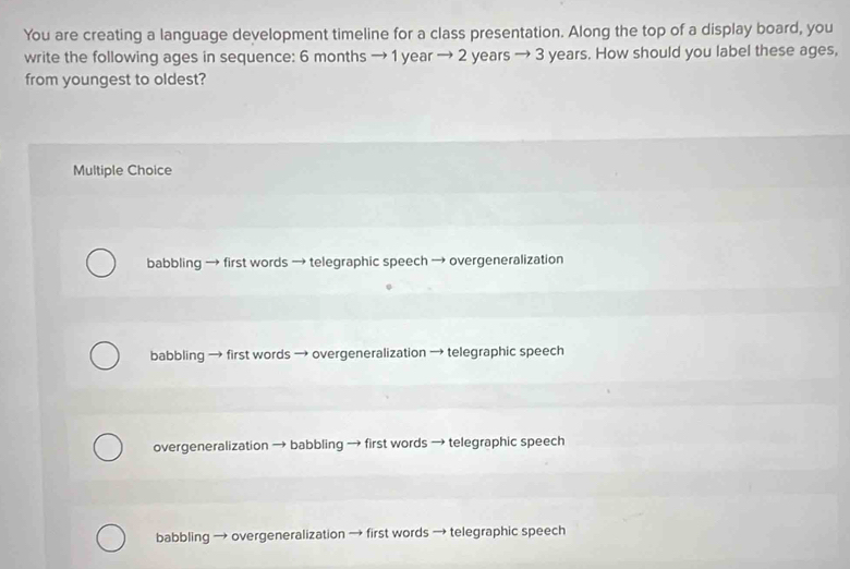 You are creating a language development timeline for a class presentation. Along the top of a display board, you
write the following ages in sequence: 6 months → 1 year → 2 years → 3 years. How should you label these ages,
from youngest to oldest?
Multiple Choice
babbling → first words → telegraphic speech → overgeneralization
babbling → first words → overgeneralization → telegraphic speech
overgeneralization → babbling → first words → telegraphic speech
babbling → overgeneralization → first words → telegraphic speech