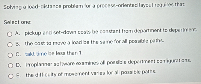 Solving a load-distance problem for a process-oriented layout requires that:
Select one:
A. pickup and set-down costs be constant from department to department.
B. the cost to move a load be the same for all possible paths.
C. takt time be less than 1.
D. Proplanner software examines all possible department configurations.
E. the difficulty of movement varies for all possible paths.