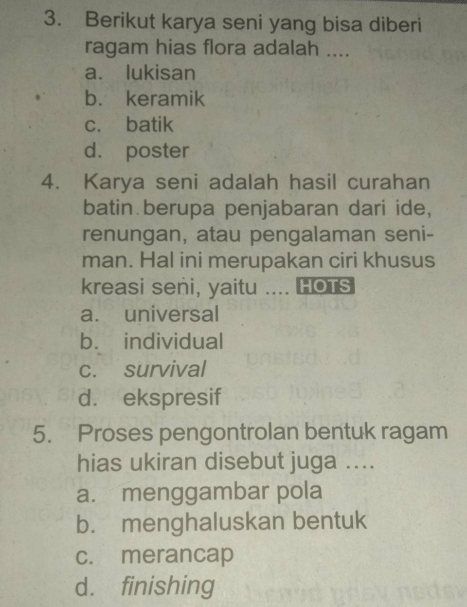 Berikut karya seni yang bisa diberi
ragam hias flora adalah ....
a. lukisan
b. keramik
c. batik
d. poster
4. Karya seni adalah hasil curahan
batin berupa penjabaran dari ide,
renungan, atau pengalaman seni-
man. Hal ini merupakan ciri khusus
kreasi seni, yaitu .... HOTs
a. universal
b. individual
c. survival
d. ekspresif
5. Proses pengontrolan bentuk ragam
hias ukiran disebut juga ....
a. menggambar pola
b. menghaluskan bentuk
c. merancap
d. finishing