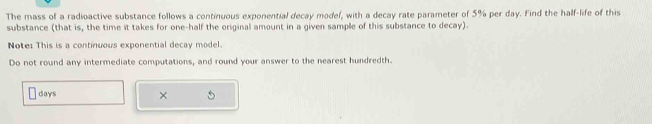 The mass of a radioactive substance follows a continuous exponential decay model, with a decay rate parameter of 5% per day. Find the half-life of this 
substance (that is, the time it takes for one-half the original amount in a given sample of this substance to decay). 
Note: This is a continuous exponential decay model. 
Do not round any intermediate computations, and round your answer to the nearest hundredth.
days ×