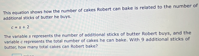 This equation shows how the number of cakes Robert can bake is related to the number of 
additional sticks of butter he buys.
c=s+2
The variable s represents the number of additional sticks of butter Robert buys, and the 
variable c represents the total number of cakes he can bake. With 9 additional sticks of 
butter, how many total cakes can Robert bake?