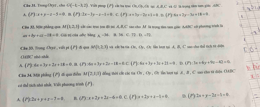 Trong Oxyz , cho G(-1;-3;2). Viêt ptmp (P) cắt ba truc Ox, Oy,Oz tại A, B, C và G là trọng tâm tam giác ABC.
A. (P):x+y-z-5=0. B. (P):2x-3y-z-1=0. C. (P):x+3y-2z+1=0. D. (P) :6x+2y-3z+18=0
Câu 32. Mặt phầng qua M(1;2;3) cắt các trục țoa đô țai A, B, C sao cho M là trọng tâm tam giác △ ABC có phương trình là
ax+by+cz-18=0. Giá trị của abc băng A -36. B. 36. C. 72. D. -72.
Câu 33. Trong Oxyz , viết pt (P) đi qua M(1;2;3) và cắt ba tia C x, C Dy, Oz lần lượt tại A, B, C sao cho thể tích tứ diện
OABC nhỏ nhất.
A. (P):6x+3y+2z+18=0. B. (P):6x+3y+2z-18=0.C. (P): 6x+3y+3z+21=0. D. (P): 3x+6y+9z-42=0. 
Câu 34. Mặt phẳng (P) đi qua điểm M(2;1;1) đồng thời cắt các tia Ox, Oy , Oz lần lượt tại A , B , C sao cho tứ diện OABC
có thể tích nhỏ nhất. Viết phương trình (P).
A. (P):2x+y+z-7=0. B. (P):x+2y+2z-6=0. C. (P):x+2y+z-1=0. D. (P):2x+y-2z-1=0.