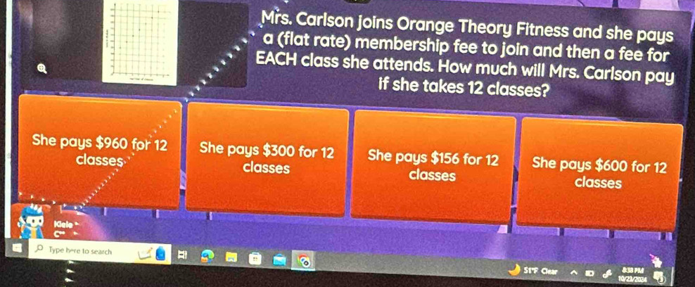 Mrs. Carlson joins Orange Theory Fitness and she pays
a (flat rate) membership fee to join and then a fee for
EACH class she attends. How much will Mrs. Carlson pay
if she takes 12 classes?
She pays $960 for 12 She pays $300 for 12 She pays $156 for 12 She pays $600 for 12
classes classes classes
classes
Kiele *
Type here to search