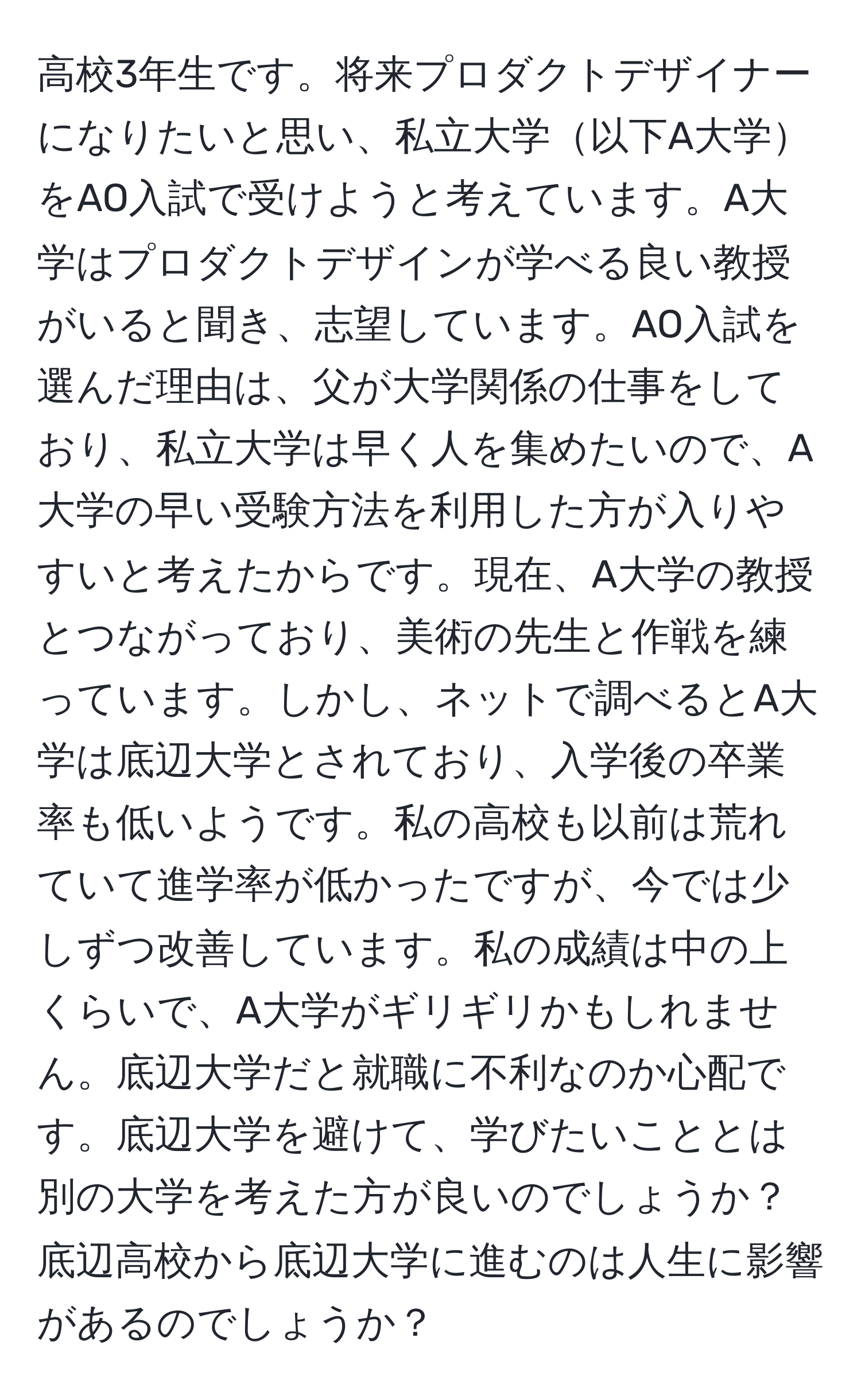 高校3年生です。将来プロダクトデザイナーになりたいと思い、私立大学以下A大学をAO入試で受けようと考えています。A大学はプロダクトデザインが学べる良い教授がいると聞き、志望しています。AO入試を選んだ理由は、父が大学関係の仕事をしており、私立大学は早く人を集めたいので、A大学の早い受験方法を利用した方が入りやすいと考えたからです。現在、A大学の教授とつながっており、美術の先生と作戦を練っています。しかし、ネットで調べるとA大学は底辺大学とされており、入学後の卒業率も低いようです。私の高校も以前は荒れていて進学率が低かったですが、今では少しずつ改善しています。私の成績は中の上くらいで、A大学がギリギリかもしれません。底辺大学だと就職に不利なのか心配です。底辺大学を避けて、学びたいこととは別の大学を考えた方が良いのでしょうか？底辺高校から底辺大学に進むのは人生に影響があるのでしょうか？