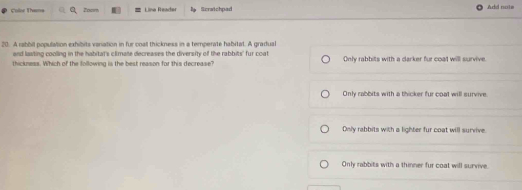 Colar Theme Zoam Lina Reader Scratchpad Add note
20. A rabbil population exhibits variation in fur coat thickness in a temperate habitat. A gradual
end lasting cooling in the habitat's climate decreases the diversity of the rabbits' fur coat
thickness. Which of the following is the best reason for this decrease? Only rabbits with a darker fur coat will survive.
Only rabbits with a thicker fur coat will survive.
Only rabbits with a lighter fur coat will survive.
Only rabbits with a thinner fur coat will survive.