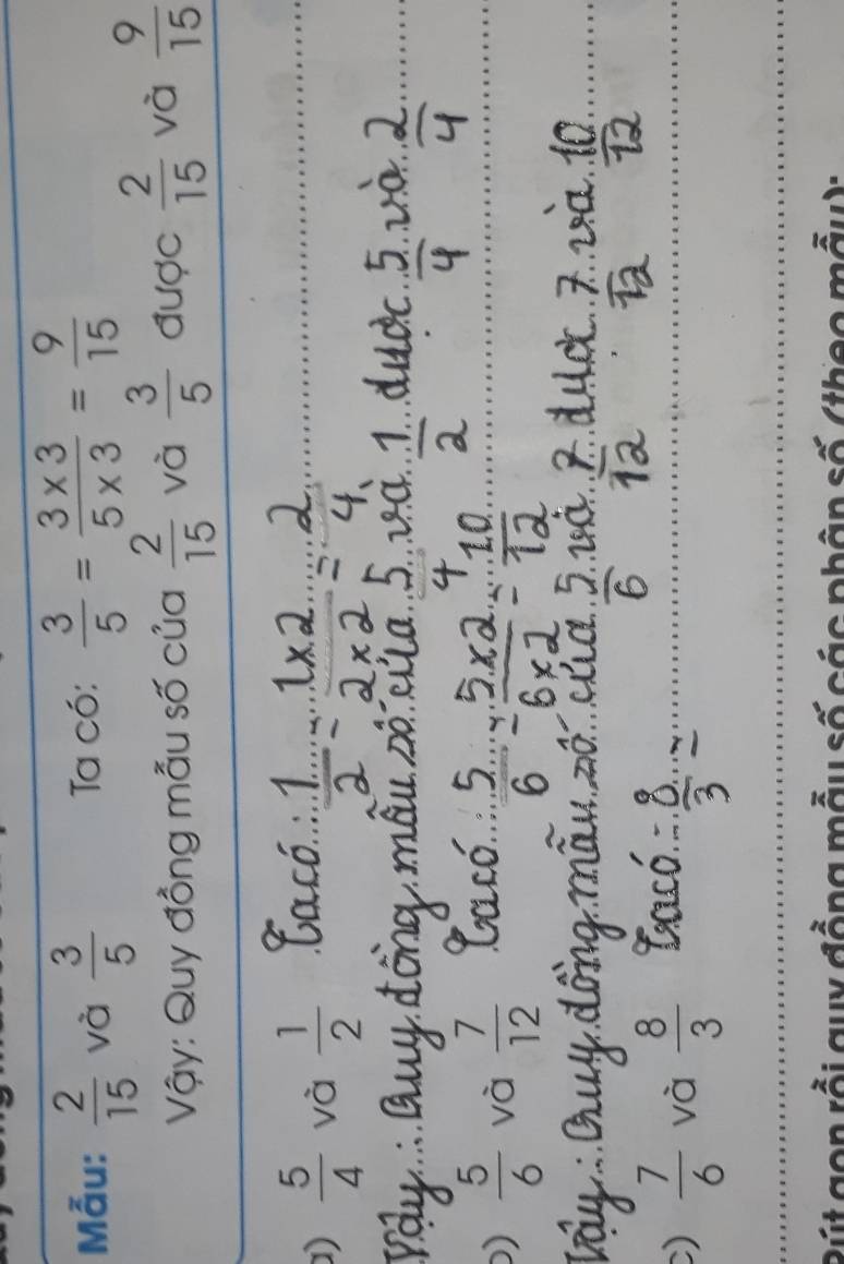 Mẫu:  2/15  và  3/5  Ta có:  3/5 = (3* 3)/5* 3 = 9/15 
Vậy: Quy đồng mẫu số của  2/15  và  3/5  được  2/15  và  9/15 
D)  5/4  và  1/2 
)  5/6  và  7/12 
)  7/6  và  8/3 
Bút gon rồi guy đồng mẫu số các phân số (theo