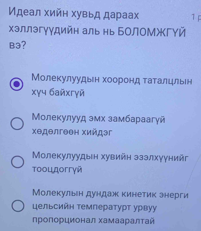 Идеал хийн хувьд дараах
1 p
хэллэгγγдийн аль нь БолоМжгΥй
B3?
Молекулуудын хооронд таталцльен
xγч байхгγй
Молекулууд эмх замбараагγй
хθдθлгθен хийдэг
Молекулуудын хувийн эзэлхγγнийг
тοоцдоггγй
Молекульн дундаж кинетик энерги
цельсийн температурт урвуу
пролорционал хамааралтай