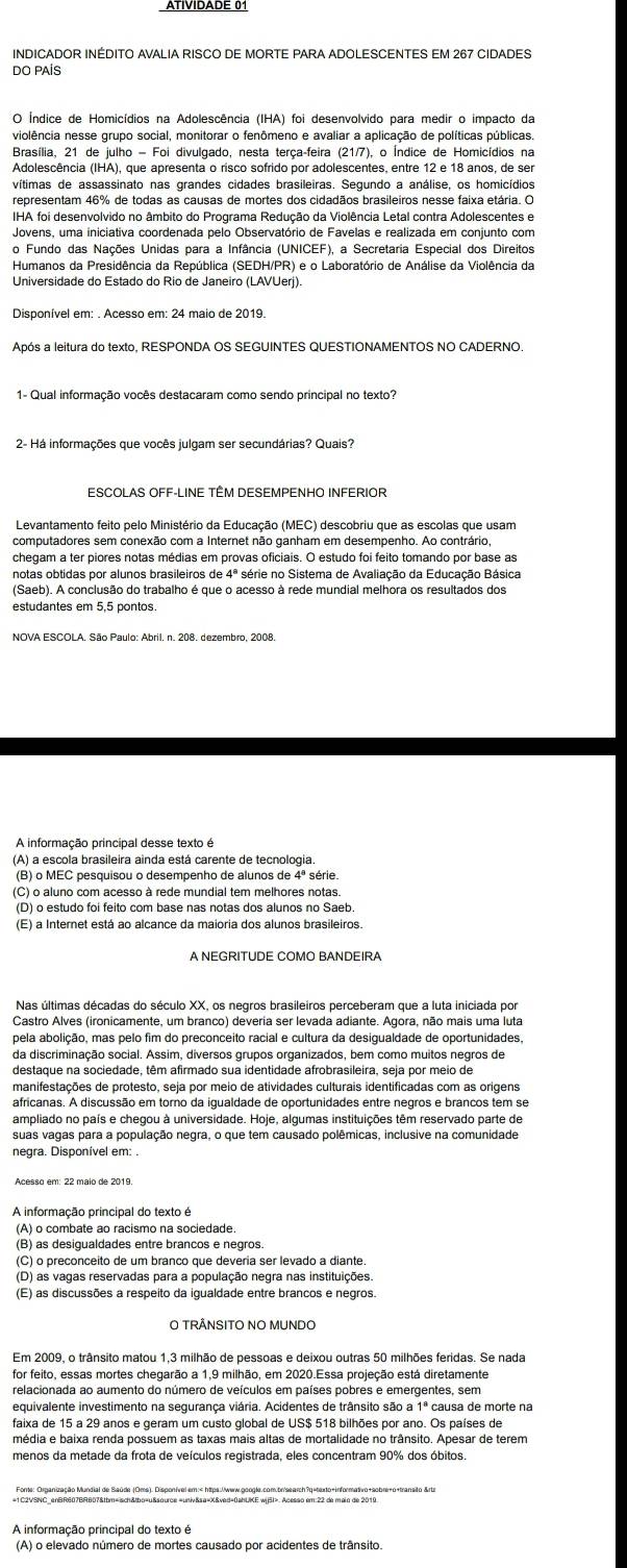 ATIVIDADE 0
INDICADOR INÉDITO AVALIA RISCO DE MORTE PARA ADOLESCENTES EM 267 CIDADES
DO PAÍS
O Índice de Homicídios na Adolescência (IHA) foi desenvolvido para medir o impacto da
violência nesse grupo social, monitorar o fenômeno e avaliar a aplicação de políticas públicas
Brasília, 21 de julho - Foi divulgado, nesta terça-feira (21/7), o Índice de Homicídios na
Adolescência (IHA), que apresenta o risco sofrido por adolescentes, entre 12 e 18 anos, de se
vítimas de assassinato nas grandes cidades brasileiras. Segundo a análise, os homicídios
representam 46% de todas as causas de mortes dos cidadãos brasileiros nesse faixa etária. O
IHA foi desenvolvido no âmbito do Programa Redução da Violência Letal contra Adolescentes e
o Fundo das Nações Unidas para a Infância (UNICEF), a Secretaria Especial dos Direitos
Humanos da Presidência da República (SEDH/PR) e o Laboratório de Análise da Violência da
1- Qual informação vocês destacaram como sendo principal no texto?
2- Há informações que vocês julgam ser secundárias? Quais?
ESCOLAS OFF-LINE TEM DESEMPENHO INFERIOR
Levantamento feito pelo Ministério da Educação (MEC) descobriu que as escolas que usam
computadores sem conexão com a Internet não ganham em desempenho. Ao contrário
chegam a ter piores notas médias em provas oficiais. O estudo foi feito tomando por base as
notas obtidas por alunos brasileiros de 4ª série no Sistema de Avaliação da Educação Básica
(Saeb). A conclusão do trabalho é que o acesso à rede mundial melhora os resultados dos
estudantes em 5,5 pontos.
NOVA ESCOLA. São Paulo: Abril. n. 208. dezembro, 2008.
A informação principal desse texto é
(A) a escola brasileira ainda está carente de tecnologia
(B) o MEC pesquisou o desempenho de alunos de 4º série
(C) o aluno com acesso à rede mundial tem melhores notas.
(D) o estudo foi feito com base nas notas dos alunos no Saeb
(E) a Internet está ao alcance da maioria dos alunos brasileiros.
A NEGRITUDE COMO BANDEIRA
Nas últimas décadas do século XX, os negros brasileiros perceberam que a luta iniciada por
Castro Alves (ironicamente, um branco) deveria ser levada adiante. Agora, não mais uma luta
pela abolição, mas pelo fim do preconceito racial e cultura da desigualdade de oportunidades,
da discriminação social. Assim, diversos grupos organizados, bem como muitos negros de
destaque na sociedade, têm afirmado sua identidade afrobrasileira, seja por meio de
manifestações de protesto, seja por meio de atividades culturais identificadas com as origens
africanas. A discussão em torno da igualdade de oportunidades entre negros e brancos tem se
ampliado no país e chegou à universidade. Hoje, algumas instituições têm reservado parte de
suas vagas para a população negra, o que tem causado polêmicas, inclusive na comunidade
negra. Disponível em: .
Acesso em: 22 maio de 2019.
A informação principal do texto é
(A) o combate ao racismo na sociedade.
(B) as desigualdades entre brancos e negros.
(C) o preconceito de um branco que deveria ser levado a diante
(D) as vagas reservadas para a população negra nas instituições.
(E) as discussões a respeito da igualdade entre brancos e negros.
O TRÂNSITO NO MUNDO
Em 2009, o trânsito matou 1,3 milhão de pessoas e deixou outras 50 milhões feridas. Se nada
for feito, essas mortes chegarão a 1,9 milhão, em 2020.Essa projeção está diretamente
relacionada ao aumento do número de veículos em países pobres e emergentes, sem
equivalente investimento na segurança viária. Acidentes de trânsito são a 1ª causa de morte na
faixa de 15 a 29 anos e geram um custo global de US$ 518 bilhões por ano. Os países de
menos da metade da frota de veículos registrada, eles concentram 90% dos óbitos.
A informação principal do texto é