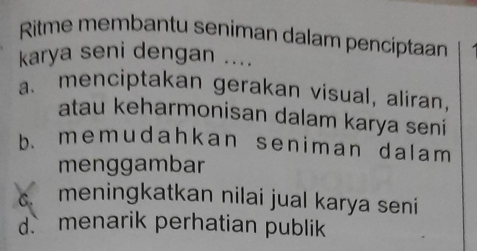 Ritme membantu seniman dalam pencíptaan
karya seni dengan ....
a. menciptakan gerakan visual, aliran,
atau keharmonisan dalam karya seni
b. memudahkan seniman dalam 
menggambar
C.
meningkatkan nilai jual karya seni
d. menarik perhatian publik