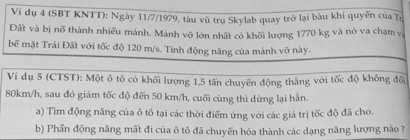 Ví dụ 4 (SBT KNTT): Ngày 11/7/1979, tàu vũ trụ Skylab quay trở lại bàu khí quyền của Tr 
Đất và bị nổ thành nhiều mảnh. Mảnh vỡ lớn nhất có khối lượng 1770 kg và nó va chạm và 
bềể mặt Trái Đất với tốc độ 120 m/s. Tính động năng của mảnh vỡ này. 
Ví dụ 5 (CTST): Một ô tô có khối lượng 1, 5 tấn chuyển động thắng với tốc độ không đối
80km/h, sau đó giảm tốc độ đến 50 km/h, cuối cùng thì dừng lại hằn. 
a) Tìm động năng của ô tô tại các thời điểm ứng với các giá trị tốc độ đã cho. 
b) Phần động năng mất đi của ô tô đã chuyển hóa thành các dạng năng lượng nào ?