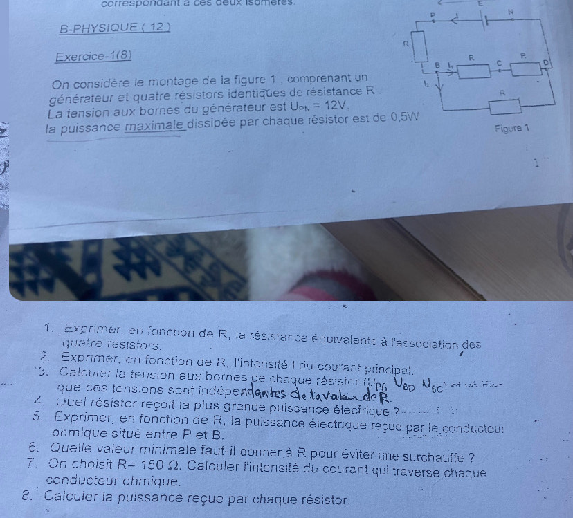 correspondant à cés deux isomères. 
B-PHYSIQUE ( 12  
Exercice-1(8) 
On considère le montage de la figure 1 , comprénant un 
générateur et quatre résistors identiques de résistance R. 
La tension aux bornes du générateur est U_PN=12V_.
la puissance maximale dissipée par chaque résistor est de 0,5W
1. Exprimer, en fonction de R, la résistance équivalente à l'association des 
quatre résistors. 
2. Exprimer, en fonction de R. l'intensité I du courant principal. 
3. Calculer la tension aux bornes de chaque résistor (U p i nt ws ifire 
que ces tensions sont indépend 
4. Quel résistor reçoit la plus grande puissance électrique ? 
5. Exprimer, en fonction de R, la puissance électrique reçue par le conducteur 
ohmique situé entre P et B. 
6. Quelle valeur minimale faut-il donner à R pour éviter une surchauffe ? 
7. On choisit R=150Omega. Calculer l'intensité du courant qui traverse chaque 
conducteur ohmique. 
8. Calculer la puissance reçue par chaque résistor.