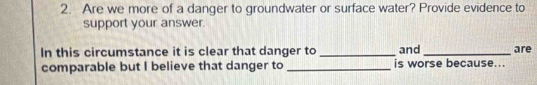 Are we more of a danger to groundwater or surface water? Provide evidence to 
support your answer. 
In this circumstance it is clear that danger to _and _are 
comparable but I believe that danger to _is worse because...