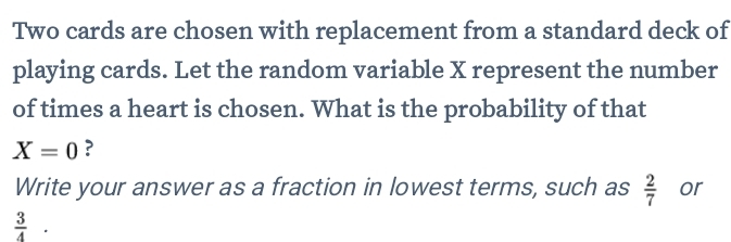 Two cards are chosen with replacement from a standard deck of 
playing cards. Let the random variable X represent the number 
of times a heart is chosen. What is the probability of that
X=0 ? 
Write your answer as a fraction in lowest terms, such as  2/7  or
 3/4 .