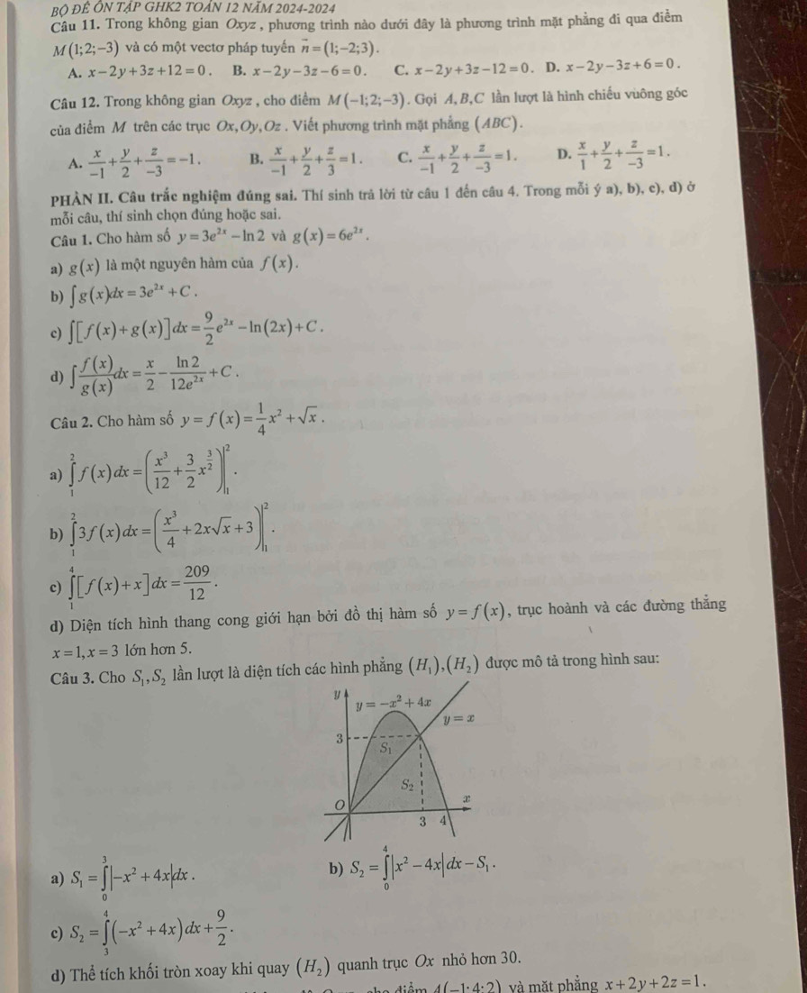 Bộ ĐÊ ÔN TẠP GHK2 TOẢN 12 NÃM 2024-2024
Câu 11. Trong không gian Oxyz , phương trình nào dưới đây là phương trình mặt phẳng đi qua điễm
M(1;2;-3) và có một vectơ pháp tuyến overline n=(1;-2;3).
A. x-2y+3z+12=0. B. x-2y-3z-6=0. C. x-2y+3z-12=0. D. x-2y-3z+6=0.
Câu 12. Trong không gian Oxyz , cho điểm M(-1;2;-3). Gọi A, B,C lần lượt là hình chiếu vuông góc
của diểm M trên các trục Ox,Oy,Oz . Viết phương trình mặt phẳng (ABC).
A.  x/-1 + y/2 + z/-3 =-1. B.  x/-1 + y/2 + z/3 =1. C.  x/-1 + y/2 + z/-3 =1. D.  x/1 + y/2 + z/-3 =1.
PHÀN II. Câu trắc nghiệm đúng sai. Thí sinh trả lời từ câu 1 đến câu 4. Trong mỗi ý a), b), c), d) ở
mỗi câu, thí sinh chọn đúng hoặc sai.
Câu 1. Cho hàm số y=3e^(2x)-ln 2 yà g(x)=6e^(2x).
a) g(x) là một nguyên hàm của f(x).
b) ∈t g(x)dx=3e^(2x)+C.
c) ∈t [f(x)+g(x)]dx= 9/2 e^(2x)-ln (2x)+C.
d) ∈t  f(x)/g(x) dx= x/2 - ln 2/12e^(2x) +C.
Câu 2. Cho hàm số y=f(x)= 1/4 x^2+sqrt(x).
a) ∈tlimits _1^(2f(x)dx=(frac x^3)12+ 3/2 x^(frac 3)2)|_1^(2.
b) ∈tlimits _1^23f(x)dx=(frac x^3)4+2xsqrt(x)+3)|_1^(2.
c) ∈tlimits _1^4[f(x)+x]dx=frac 209)12.
d) Diện tích hình thang cong giới hạn bởi đồ thị hàm số y=f(x) , trục hoành và các đường thắng
x=1,x=3 lớn hơn 5.
Câu 3. Cho S_1,S_2 lần lượt là diện tích các hình phẳng (H_1),(H_2) được mô tả trong hình sau:
a) S_1=∈tlimits _0^(3|-x^2)+4x|dx.
b) S_2=∈tlimits _0^(4|x^2)-4x|dx-S_1.
c) S_2=∈tlimits _3^(4(-x^2)+4x)dx+ 9/2 .
d) Thể tích khối tròn xoay khi quay (H_2) quanh trục Ox nhỏ hơn 30.
4(-1· 4· 2) và mặt phẳng x+2y+2z=1.