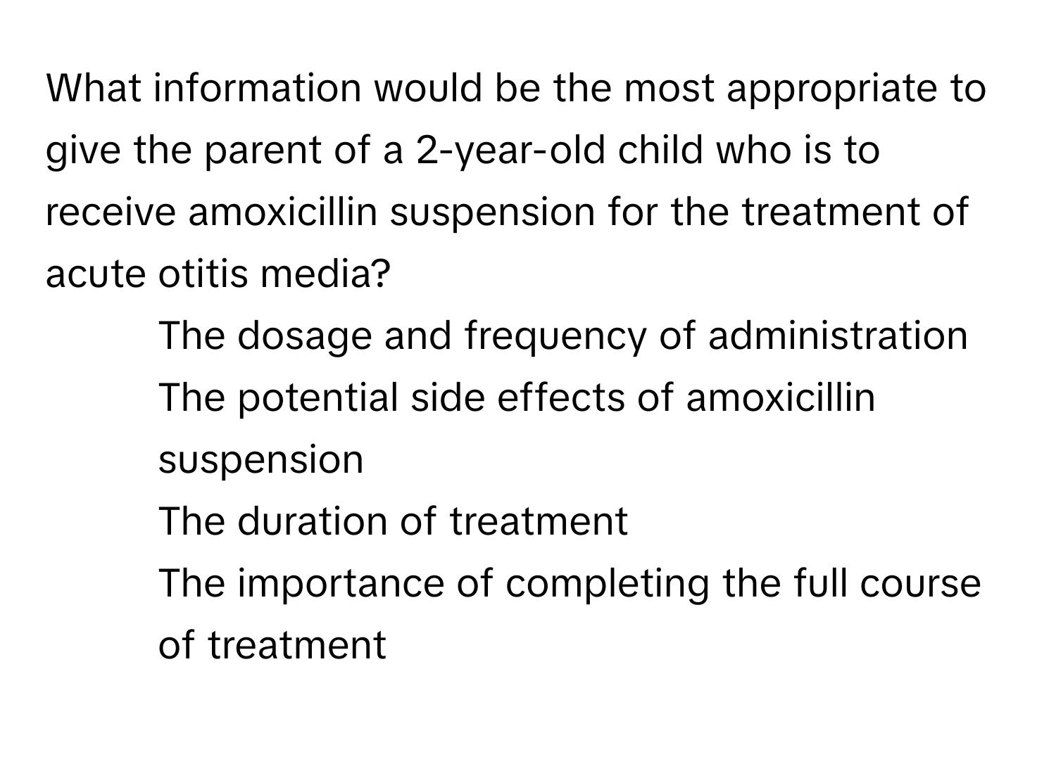 What information would be the most appropriate to give the parent of a 2-year-old child who is to receive amoxicillin suspension for the treatment of acute otitis media?

1) The dosage and frequency of administration 
2) The potential side effects of amoxicillin suspension 
3) The duration of treatment 
4) The importance of completing the full course of treatment