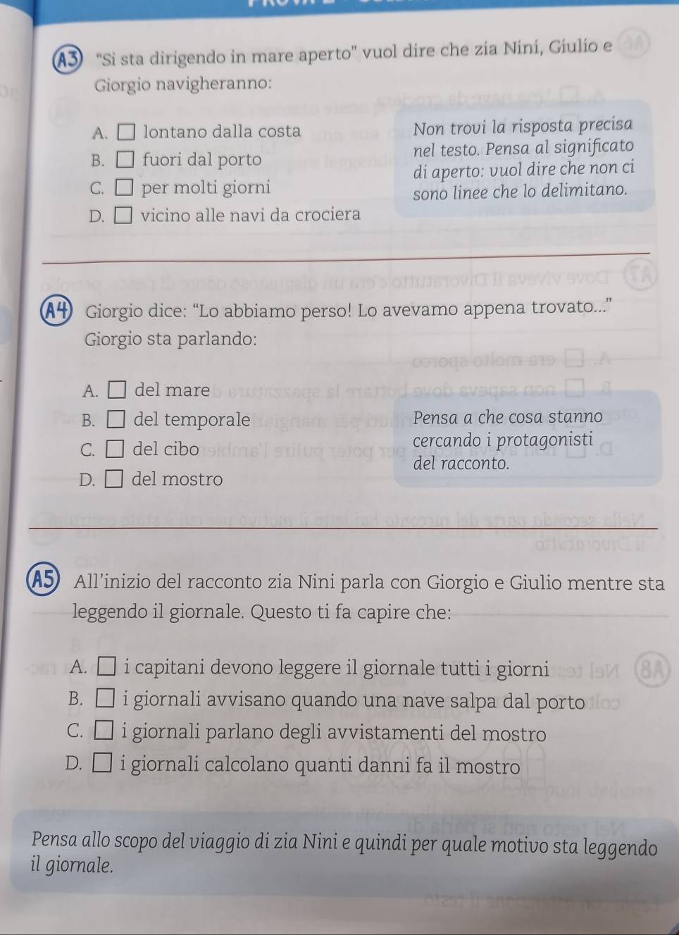 A3 “Si sta dirigendo in mare aperto” vuol dire che zia Nini, Giulio e
Giorgio navigheranno:
A. □ lontano dalla costa Non trovi la risposta precisa
B. □ fuori dal porto nel testo. Pensa al significato
C. □ per molti giorni di aperto: vuol dire che non ci
sono linee che lo delimitano.
D. □ vicino alle navi da crociera
A4 Giorgio dice: “Lo abbiamo perso! Lo avevamo appena trovato....”
Giorgio sta parlando:
A. □ del mare
B. □ del temporale Pensa a che cosa stanno
C. □ del cibo cercando i protagonisti
del racconto.
D. □ del mostro
A5 All’inizio del racconto zia Nini parla con Giorgio e Giulio mentre sta
leggendo il giornale. Questo ti fa capire che:
A. □ i capitani devono leggere il giornale tutti i giorni
B. □ i giornali avvisano quando una nave salpa dal porto
C. □ i giornali parlano degli avvistamenti del mostro
D. □ i giornali calcolano quanti danni fa il mostro
Pensa allo scopo del viaggio di zia Nini e quindi per quale motivo sta leggendo
il giornale.