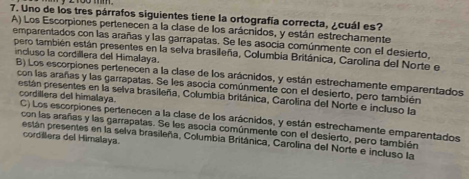 2100 mm.
7. Uno de los tres párrafos siguientes tiene la ortografía correcta, ¿cuál es?
A) Los Escorpiones pertenecen a la clase de los arácnidos, y están estrechamente
emparentados con las arañas y las garrapatas. Se les asocia comúnmente con el desierto,
pero también están presentes en la selva brasileña, Columbia Británica, Carolina del Norte e
incluso la cordillera del Himalaya.
B) Los escorpiones pertenecen a la clase de los arácnidos, y están estrechamente emparentados
con las arañas y las garrapatas. Se les asocia comúnmente con el desierto, pero también
cordillera del himalaya.
pestán presentes en la selva brasileña, Columbia británica, Carolina del Norte e incluso la
C) Los escorpiones pertenecen a la clase de los arácnidos, y están estrechamente emparentados
con las arañas y las garrapatas. Se les asocia comúnmente con el desierto, pero también
cordillera del Himalaya.
están presentes en la selva brasileña, Columbia Británica, Carolina del Norte e incluso la