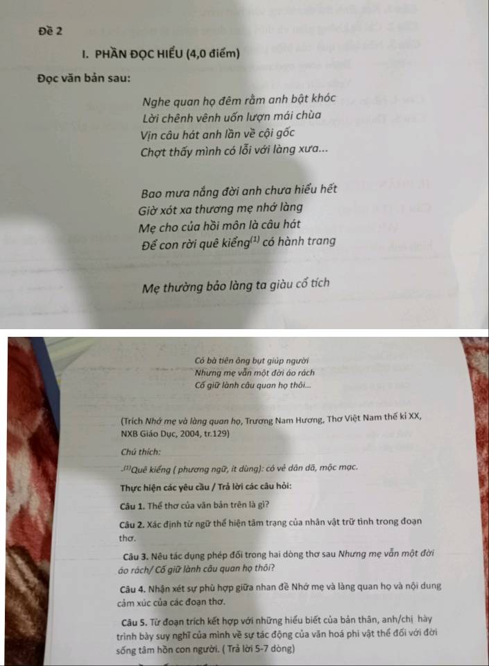 Đề 2
I. PHÀN ĐỌC HIẾU (4,0 điểm)
Đọc văn bản sau:
Nghe quan họ đêm rằm anh bật khóc
Lời chênh vênh uốn lượn mái chùa
Vịn câu hát anh lần về cội gốc
Chợt thấy mình có lỗi với làng xưa...
Bao mưa nắng đời anh chưa hiểu hết
Giờ xót xa thương mẹ nhớ làng
Mẹ cho của hồi môn là câu hát
Để con rời quê kiểng(¹) có hành trang
Mẹ thường bảo làng ta giàu cổ tích
Có bà tiên ông bụt giúp người
Nhưng mẹ vẫn một đời áo rách
Cố giữ lành câu quan họ thôi...
(Trích Nhớ mẹ và làng quan họ, Trương Nam Hương, Thơ Việt Nam thế kỉ XX,
NXB Giáo Dục, 2004, tr.129)
Chú thích:
-'''Quê kiếng ( phương ngữ, it dùng): có vẻ dân dã, mộc mạc.
Thực hiện các yêu cầu / Trả lời các câu hỏi:
Câu 1. Thể thơ của văn bản trên là gì?
Câu 2. Xác định từ ngữ thể hiện tâm trạng của nhân vật trữ tình trong đoạn
thơ.
Câu 3. Nêu tác dụng phép đối trong hai dòng thơ sau Nhưng mẹ vẫn một đời
áo rách/ Cố giữ lành câu quan họ thôi?
Câu 4. Nhận xét sự phù hợp giữa nhan đề Nhớ mẹ và làng quan họ và nội dung
cảm xúc của các đoạn thơ.
Câu 5. Từ đoạn trích kết hợp với những hiểu biết của bản thân, anh/chị hày
trình bày suy nghĩ của mình về sự tác động của văn hoá phi vật thể đối với đời
sống tâm hồn con người. ( Trả lời 5-7 dòng)