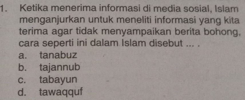 Ketika menerima informasi di media sosial, Islam
menganjurkan untuk meneliti informasi yang kita
terima agar tidak menyampaikan berita bohong,
cara seperti ini dalam Islam disebut ... .
a. tanabuz
b. tajannub
c. tabayun
d. tawaqquf