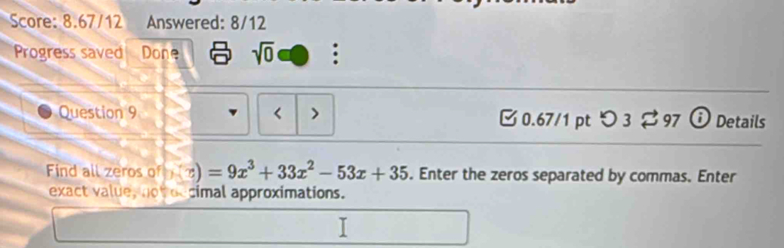 Score: 8.67/12 Answered: 8/12 
Progress saved Done sqrt(0) : 
Question 9 < > 3 0.67/1 pt O3leftharpoons 97 Details 
Find all zeros of (x) =9x^3+33x^2-53x+35. Enter the zeros separated by commas. Enter 
exact value, not occimal approximations. 
[