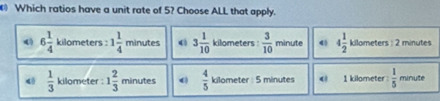 Which ratios have a unit rate of 5? Choose ALL that apply.
() 6 1/4  kilometers : 1 1/4 minutes 3 1/10  kilometers :  3/10 minute 4 1/2 kilometers:2 minutes
 1/3  kilometer : 1 2/3  minutes : 0  4/5  kilometer : 5 minutes ( 1 kilometer  1/5  minute