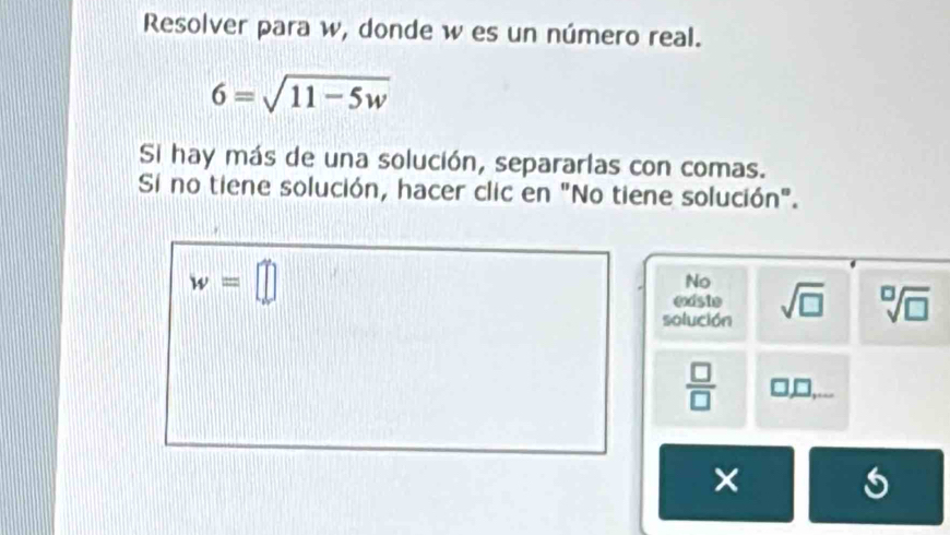 Resolver para w, donde w es un número real.
6=sqrt(11-5w)
Si hay más de una solución, separarlas con comas.
Si no tiene solución, hacer clic en "No tiene solución".
w=□
No
existe
solución sqrt(□ ) sqrt[□](□ )
 □ /□   
×