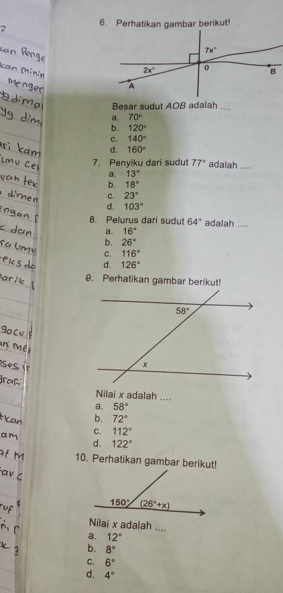 Perhatikan gambar berikut!
2
Besar sudut AOB adalah ....
a. 70°
b. 120°
C. 140°
d. 160°
7. Penyiku dari sudut 77° adalah ....
a. 13°
b. 18°
C. 23°
d. 103°
8. Pelurus dari sudut 64° adalah ....
a. 16°
b. 26°
C. 116°
d. 126°
9. Perhatikan gambar berikut!
Nilai x adalah ....
a. 58°
b. 72°
C. 112°
d. 122°
10. Perhatikan gambar berikut!
Nilai x adalah ....
a. 12°
b. 8°
C. 6°
d. 4°