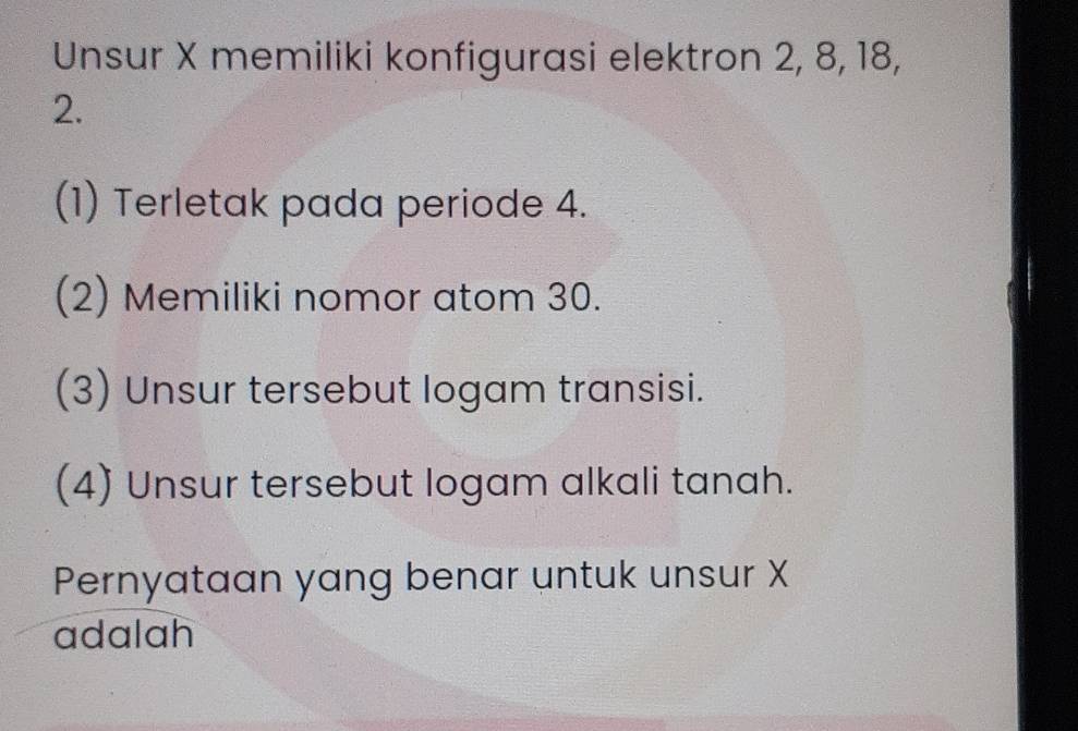 Unsur X memiliki konfigurasi elektron 2, 8, 18,
2.
(1) Terletak pada periode 4.
(2) Memiliki nomor atom 30.
(3) Unsur tersebut logam transisi.
(4) Unsur tersebut logam alkali tanah.
Pernyataan yang benar untuk unsur X
adalah