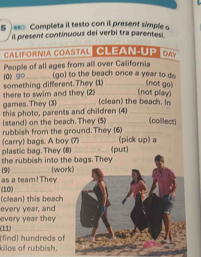 5 ) Completa il testo con il present simple o 
il present continuous dei verbi tra parentesi. 
CALIFORNIA COASTAL CLEAN-UP D 
People of all ages from all over California 
(0) g_ (go) to the beach once a year to do 
something different.They (1) _(not go) 
there to swim and they (2) _(not play) 
games. They (3)_ 
(clean) the beach. In 
this photo, parents and children (4)_ 
(stand) on the beach. They (5) ............ (collect) 
rubbish from the ground.They (6)_ 
(carry) bags. A boy (7) _(pick up) a 
plastic bag. They (8) .................. (put) 
the rubbish into the bags. They 
(9) _(work) 
as a team! They 
(10)_ 
(clean) this beach 
every year, and 
every year they 
(11)_ 
(find) hundreds of 
kilos of rubbish.