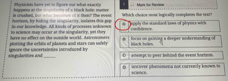 Physicists have yet to figure out what exactly 1 Mark for Review
happens at the singularity of a black hole: matter
is crushed, but what becomes of it then? The event Which choice most logically completes the text?
horizon, by hiding the singularity, isolates this gap
in our knowledge. All kinds of processes unknown @ apply the standard laws of physics with
confidence.
to science may occur at the singularity, yet they
have no effect on the outside world. Astronomers ⑧ focus on gaining a deeper understanding of
plotting the orbits of planets and stars can safely black holes.
ignore the uncertainties introduced by
singularities and_ O attempt to peer behind the event horizon.
uncover phenomena not currently known to
science.