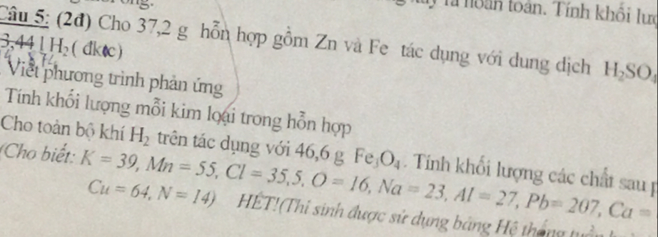 Tà noàn toàn. Tính khổi lưc 
Câu 5: (2đ) Cho 37,2 g hỗn hợp gồm Zn và Fe tác dụng với dung dịch H_2SO_4
8,441H_2(dklc)
Viết phương trình phản ứng 
Tính khổi lượng mỗi kim loại trong hỗn hợp 
Cho toàn bộ khí H_2 trên tác dụng với 46, 6 g Fe_3O_4. Tính khối lượng các chất sau p
Cu=64, N=14)
(Cho biết: K=39, Mn=55, Cl=35, 5, O=16, Na=23, Al=27, Pb=207, Ca= HET!(Thi sinh được sử dụng bảng Hệ tháng tuổ