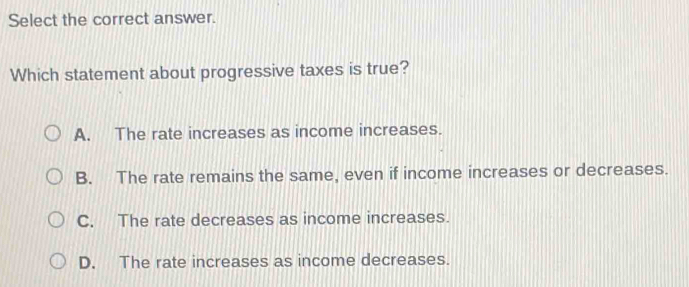 Select the correct answer.
Which statement about progressive taxes is true?
A. The rate increases as income increases.
B. The rate remains the same, even if income increases or decreases.
C. The rate decreases as income increases.
D. The rate increases as income decreases.