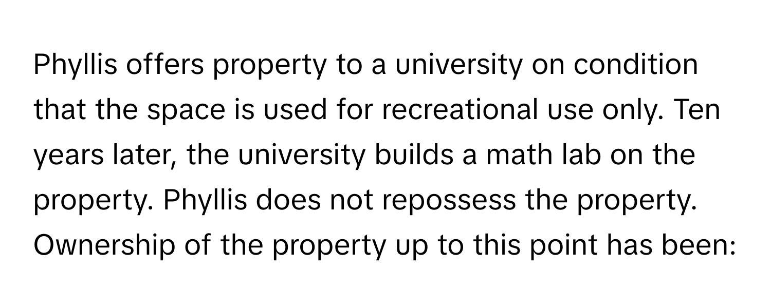 Phyllis offers property to a university on condition that the space is used for recreational use only. Ten years later, the university builds a math lab on the property. Phyllis does not repossess the property. Ownership of the property up to this point has been: