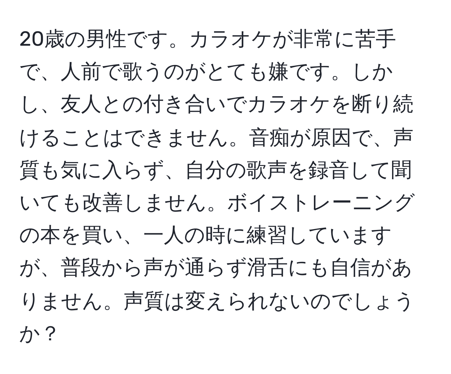 20歳の男性です。カラオケが非常に苦手で、人前で歌うのがとても嫌です。しかし、友人との付き合いでカラオケを断り続けることはできません。音痴が原因で、声質も気に入らず、自分の歌声を録音して聞いても改善しません。ボイストレーニングの本を買い、一人の時に練習していますが、普段から声が通らず滑舌にも自信がありません。声質は変えられないのでしょうか？