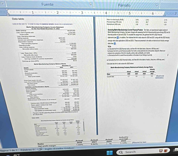 Fuente Párrafo C
 1 . . , 2 · 3 4 5 6 7
Data table Return on total equiy (ROE) Proesemings (PE)  ote 305 36 7 31%
15% 12%
Marketbock (NB) rato 1 ∞ f,20 43 4
for the Year Rinded December 11, 2013 ¥ 025.000 Assessing Martin Manufacturing's Cument Financial Position Teri Spir, an experenced butger aralyst at
Sie reerin Less. Cost of goods wold
Martin Manufacturing Company, has been charged with assessing the firm's francial performunce during 2022 and to
Grosn profts francial gosition at year-end 2022. To complete thie assignment, she gatered the film's 2022 francia
Lese, Operating experses beling experss statements (Jee  ). in adcition, Temi couained the tim is ratio values: for 2020 and 221, along with the 2022 intlusiry
General and admiretrative expenses _t ]/t8,∞00
Sutal operating expense 'ứ.∞0 average ratios (also appicable to 2020 and 2021). These are presented in the table on historical and indusity average
ratos here 
Less Veret egere 4455 000 80.000 a Colculate the frm's 2022 fruncial sutios, and then 198 in the table belne Amsume a 305-des uear
Aalyow the firm's cument financial postion from both a cross-sectonal and a time-series virepont. Break your
Lave Taxa trats « 6 aralyvs into evatuations of the tim's iquidity, activeity; debt, proffablity; and marker
e. Summuarze the fim's overal firancal postion on the bess of your lndings in part Js
Lask Pretered sach Grteds Eamangs avalalts for common stockholdens a Calculate the firm's 2022 francial arios, and then fill in the lable of ratios. (Assume a 365-day year )
Eaminga per share (EPS)
Caculute the firm's ratio values for 2022 beloer
Decenter fr
Asnels 
Acnuria mcatváóa
Lese Accumdatal deprnition  
bí sun
       
B 
     
  
Common eack (900;300 eheres et fé 00 part) 400 100
_
S edtdoe st   e ad e 4 57
*The br's 100,000 substanding cures of common wrck cusent 2012 ot a price dt  N1. 12% 9) t m 
Actual Actual average Induatry
Rabe t (4% 2020 Actual 2021 2022 2022 (Hound to Iwo
0 94% 1 1
Het proft margin
Página: 1 de 1 Palabras: 0 Inglés (Estados Unidos)
Q Search