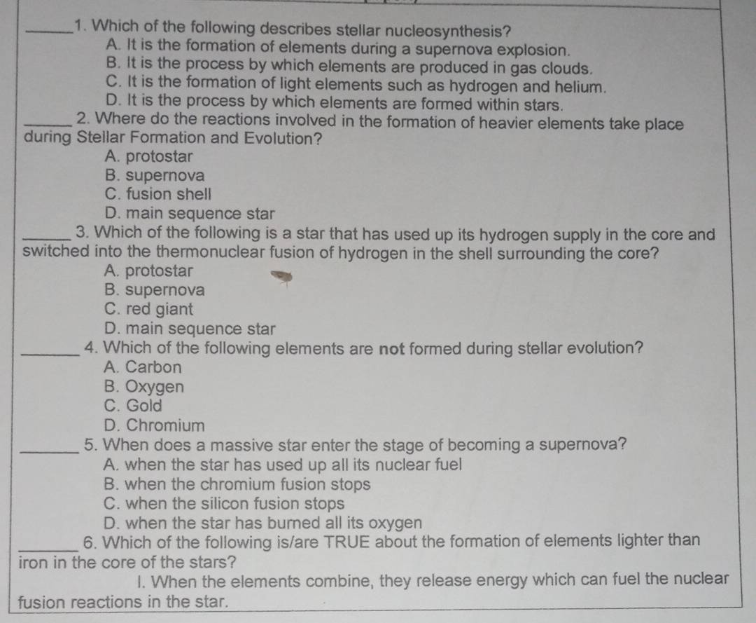 Which of the following describes stellar nucleosynthesis?
A. It is the formation of elements during a supernova explosion.
B. It is the process by which elements are produced in gas clouds.
C. It is the formation of light elements such as hydrogen and helium.
D. It is the process by which elements are formed within stars.
_2. Where do the reactions involved in the formation of heavier elements take place
during Stellar Formation and Evolution?
A. protostar
B. supernova
C. fusion shell
D. main sequence star
_3. Which of the following is a star that has used up its hydrogen supply in the core and
switched into the thermonuclear fusion of hydrogen in the shell surrounding the core?
A. protostar
B. supernova
C. red giant
D. main sequence star
_4. Which of the following elements are not formed during stellar evolution?
A. Carbon
B. Oxygen
C. Gold
D. Chromium
_5. When does a massive star enter the stage of becoming a supernova?
A. when the star has used up all its nuclear fuel
B. when the chromium fusion stops
C. when the silicon fusion stops
D. when the star has burned all its oxygen
_6. Which of the following is/are TRUE about the formation of elements lighter than
iron in the core of the stars?
l. When the elements combine, they release energy which can fuel the nuclear
fusion reactions in the star.