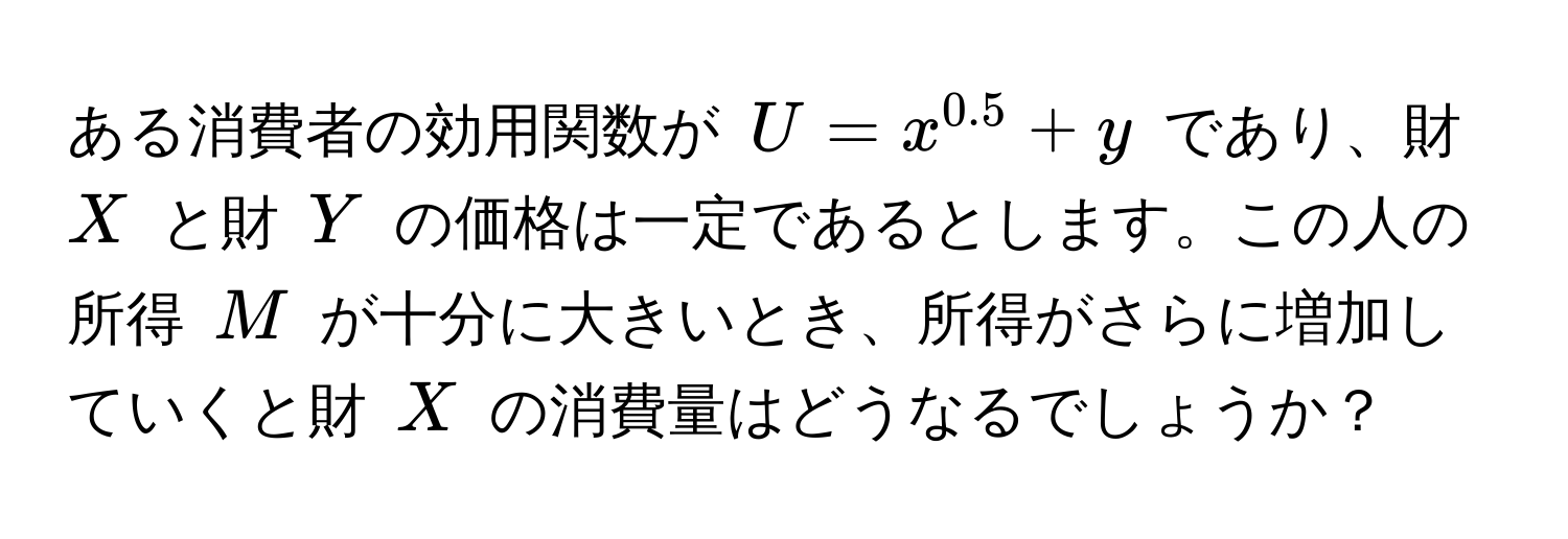 ある消費者の効用関数が $U = x^(0.5) + y$ であり、財 $X$ と財 $Y$ の価格は一定であるとします。この人の所得 $M$ が十分に大きいとき、所得がさらに増加していくと財 $X$ の消費量はどうなるでしょうか？