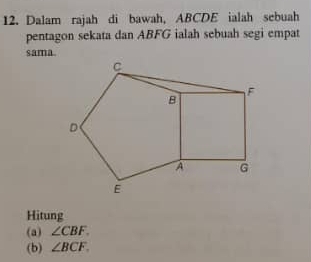 Dalam rajah di bawah, ABCDE ialah sebuah 
pentagon sekata dan ABFG ialah sebuah segi empat 
sama. 
Hitung 
(a) ∠ CBF. 
(b) ∠ BCF.