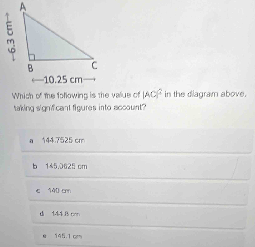 Which of the following is the value of |AC|^2 in the diagram above,
taking significant figures into account?
a 144,7525 cm
b 145,0625 cm
c 140 cm
d 144.8 cm
145.1 cm