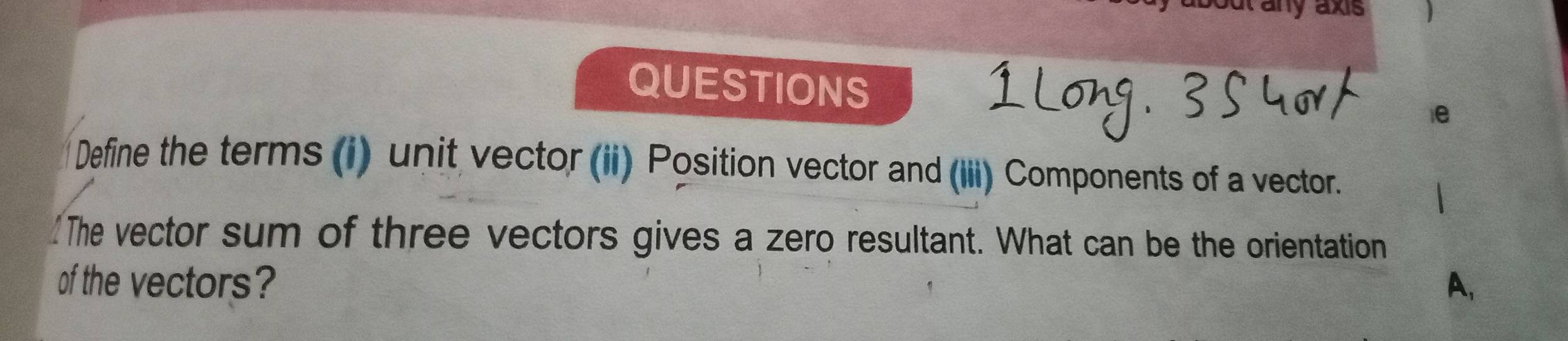 out any axis 
QUESTIONS 
ie 
Define the terms (i) unit vector (ii) Position vector and (iii) Components of a vector. 
The vector sum of three vectors gives a zero resultant. What can be the orientation 
of the vectors? A,