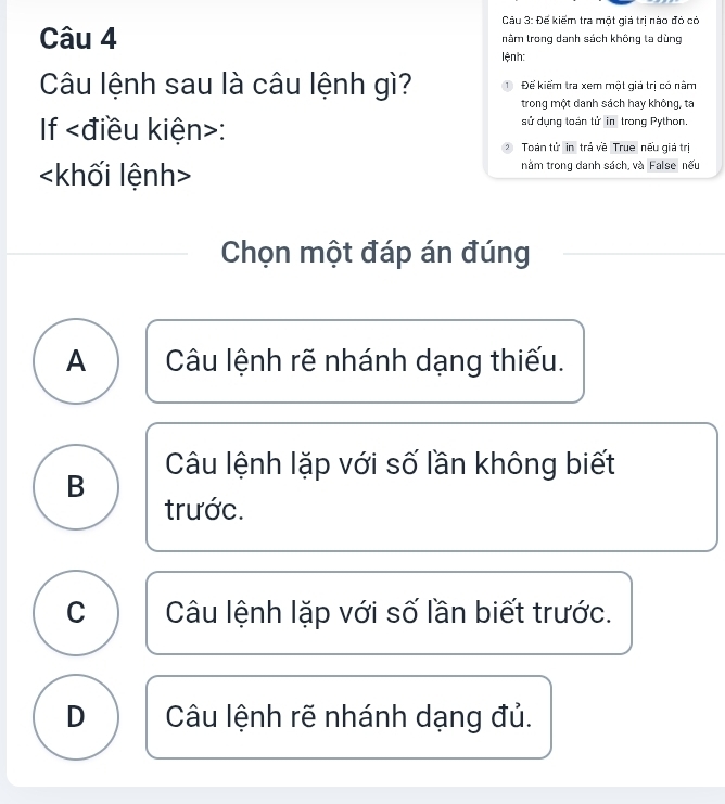 Đế kiếm tra một giá trị nào đỏ có
Câu 4 nằm trong danh sách không la dùng
lệnh:
Câu lệnh sau là câu lệnh gì? Đế kiểm tra xem một giá trị có nằm
trong một danh sách hay không, ta
If : sử dụng toán tử in trong Python.
Toàn tử in trả về True nếu giá trị
năm trong danh sách, và False nếu
Chọn một đáp án đúng
A Câu lệnh rẽ nhánh dạng thiếu.
B Câu lệnh lặp với số lần không biết
C Câu lệnh lặp với số lần biết trước.
D Câu lệnh rẽ nhánh dạng đủ.